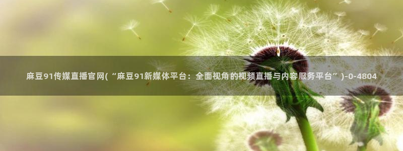 麻豆 精选专区：麻豆91传媒直播官网(“麻豆91新媒